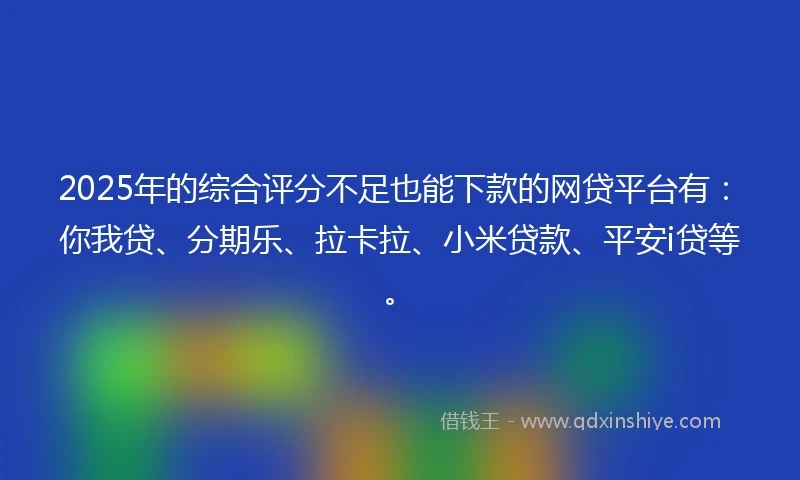 2025年的综合评分不足也能下款的网贷平台有：你我贷、分期乐、拉卡拉、小米贷款、平安i贷等。