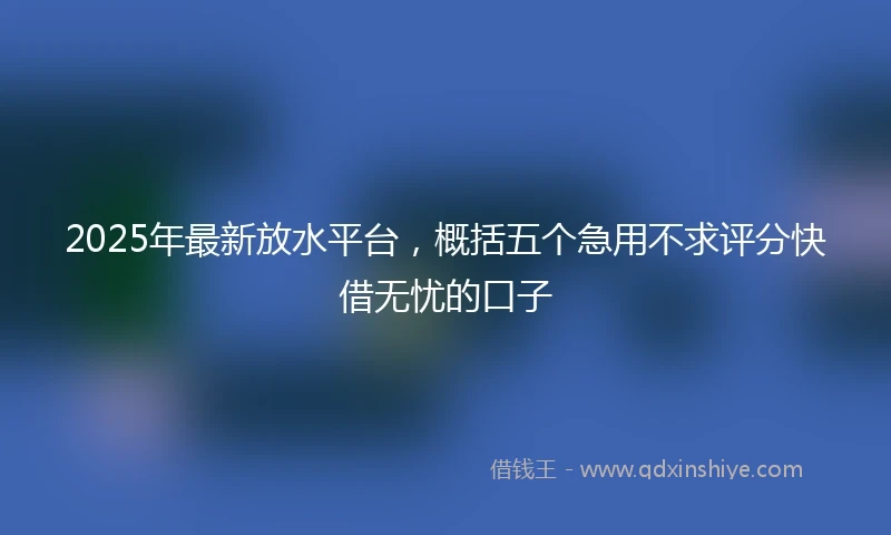 2025年最新放水平台，概括五个急用不求评分快借无忧的口子