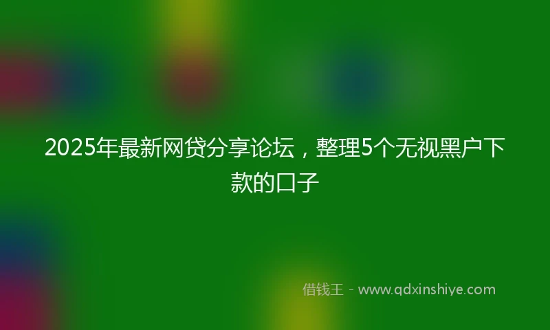 2025年最新网贷分享论坛，整理5个无视黑户下款的口子