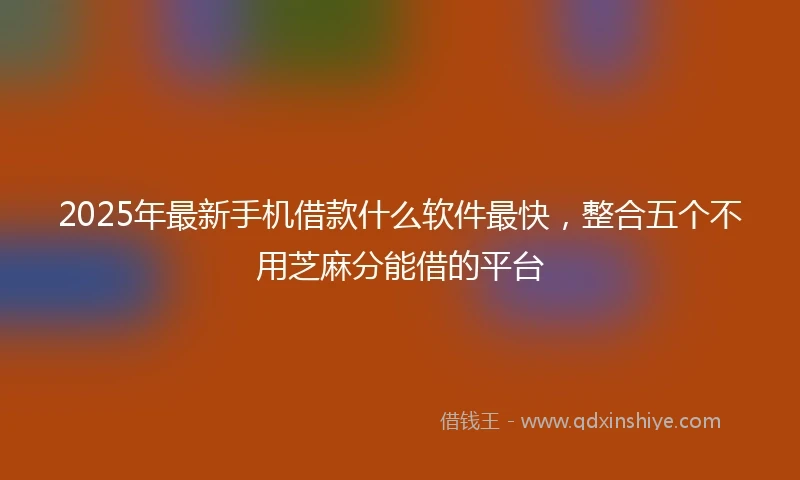2025年最新手机借款什么软件最快，整合五个不用芝麻分能借的平台