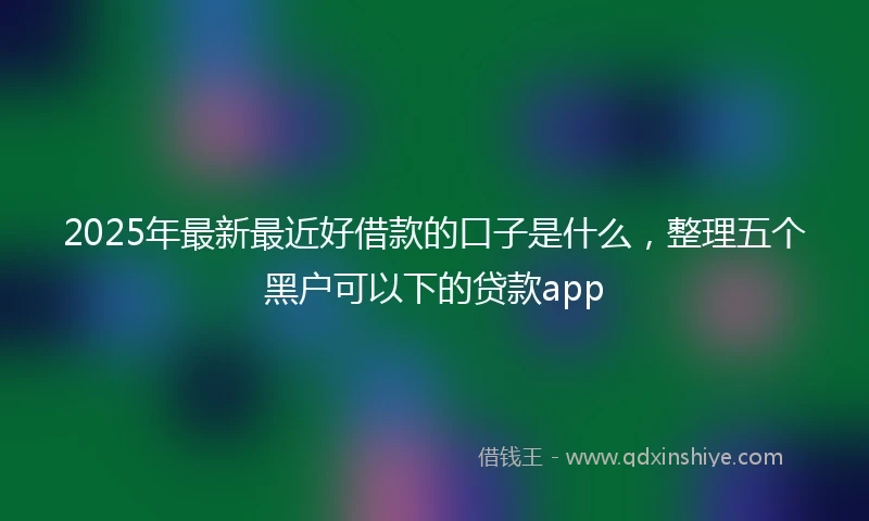 2025年最新最近好借款的口子是什么，整理五个黑户可以下的贷款app