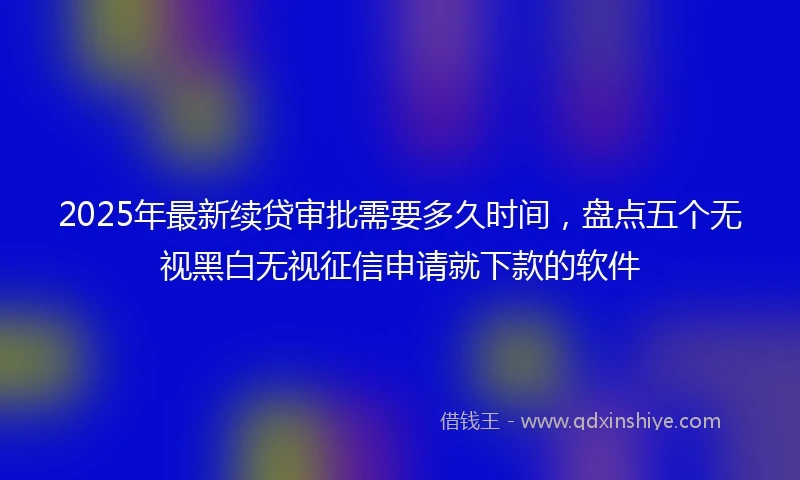 2025年最新续贷审批需要多久时间，盘点五个无视黑白无视征信申请就下款的软件