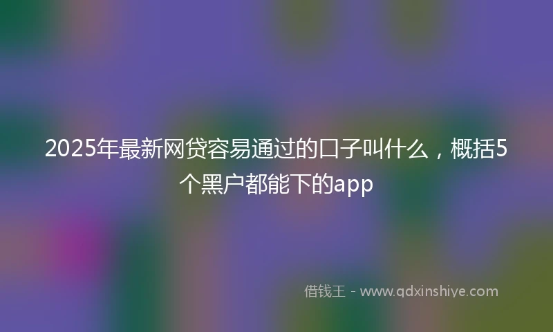 2025年最新网贷容易通过的口子叫什么，概括5个黑户都能下的app