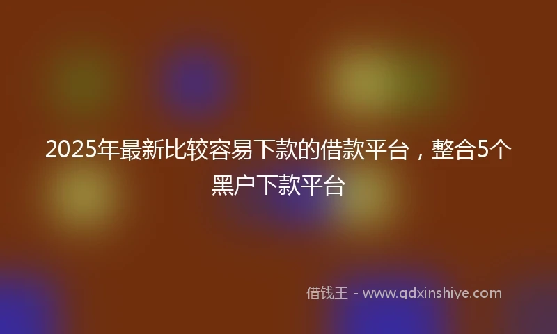 2025年最新比较容易下款的借款平台，整合5个黑户下款平台