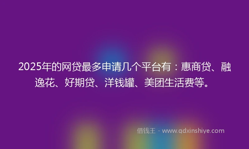 2025年的网贷最多申请几个平台有：惠商贷、融逸花、好期贷、洋钱罐、美团生活费等。