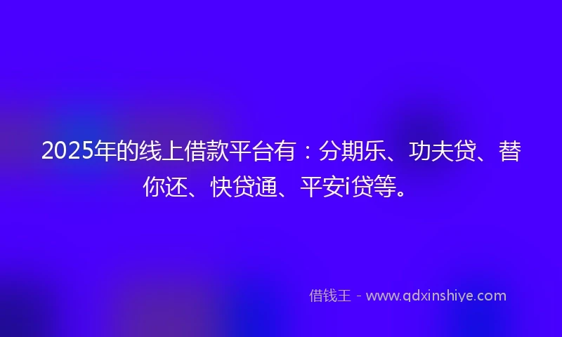 2025年的线上借款平台有：分期乐、功夫贷、替你还、快贷通、平安i贷等。