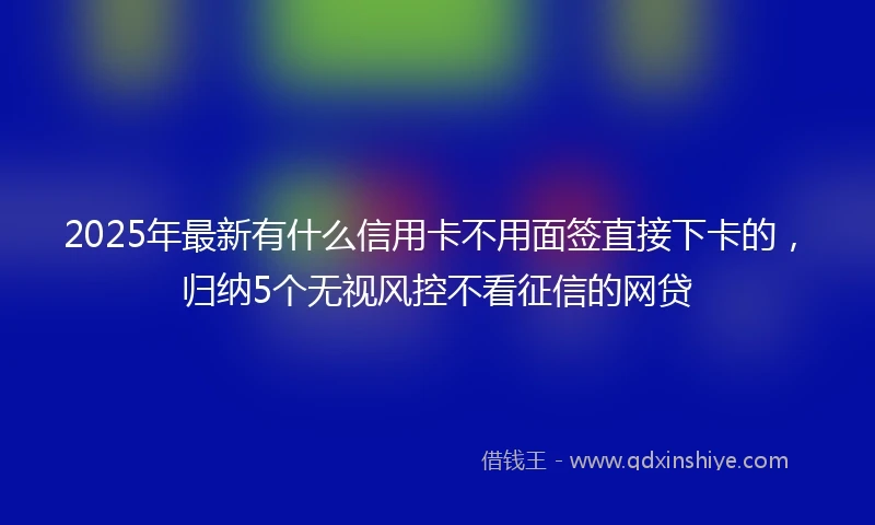 2025年最新有什么信用卡不用面签直接下卡的，归纳5个无视风控不看征信的网贷