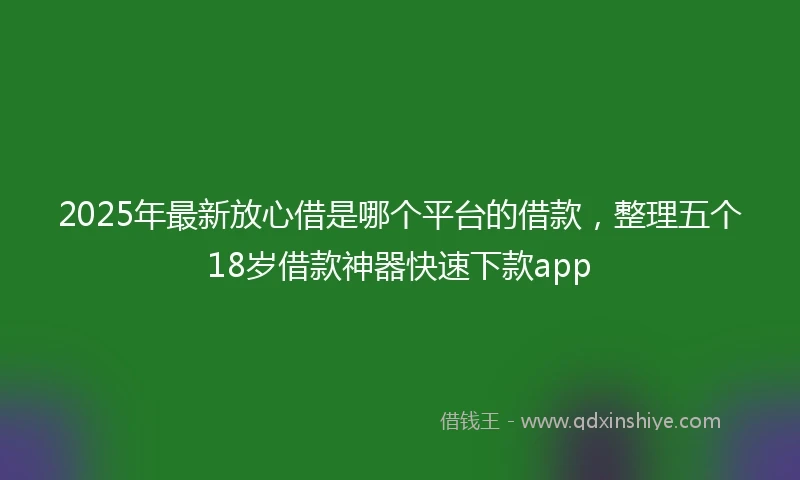 2025年最新放心借是哪个平台的借款，整理五个18岁借款神器快速下款app
