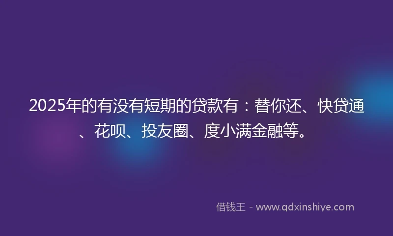 2025年的有没有短期的贷款有：替你还、快贷通、花呗、投友圈、度小满金融等。