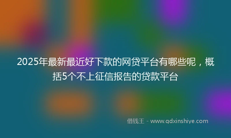 2025年最新最近好下款的网贷平台有哪些呢，概括5个不上征信报告的贷款平台