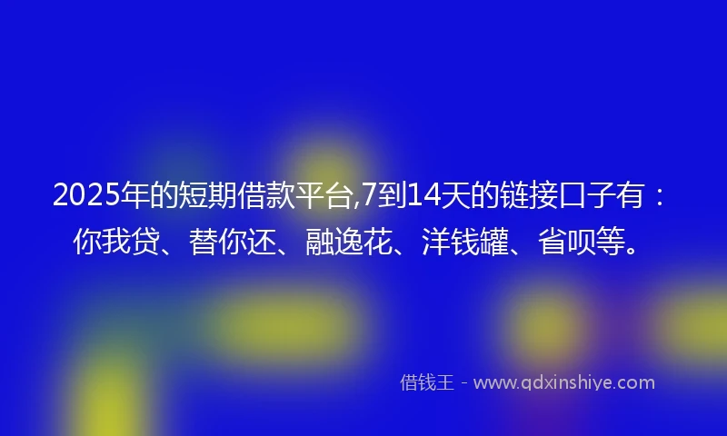 2025年的短期借款平台,7到14天的链接口子有：你我贷、替你还、融逸花、洋钱罐、省呗等。