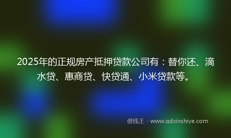 2025年的正规房产抵押贷款公司有：替你还、滴水贷、惠商贷、快贷通、小米贷款等。