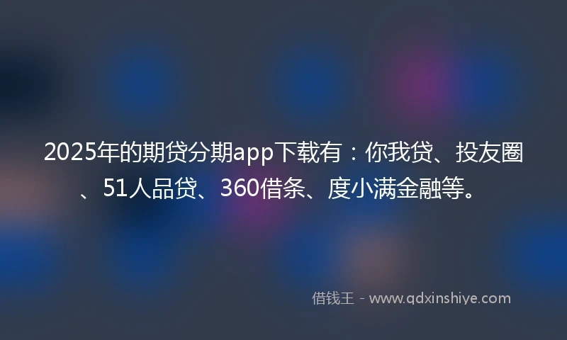2025年的期贷分期app下载有：你我贷、投友圈、51人品贷、360借条、度小满金融等。