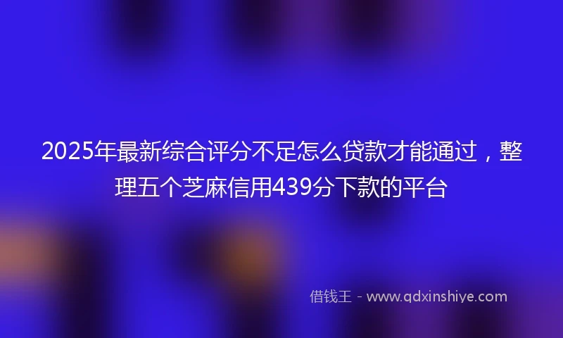 2025年最新综合评分不足怎么贷款才能通过，整理五个芝麻信用439分下款的平台