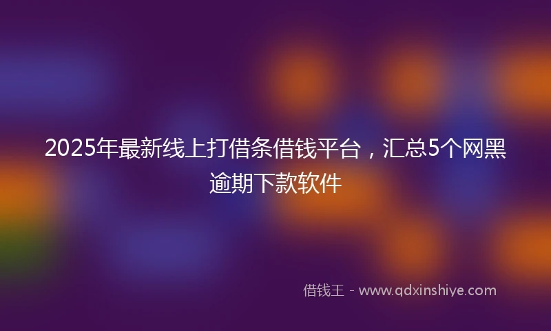 2025年最新线上打借条借钱平台，汇总5个网黑逾期下款软件