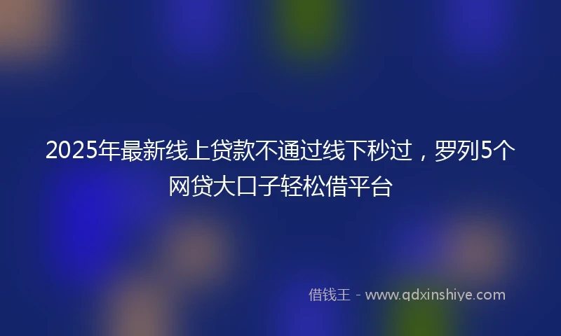 2025年最新线上贷款不通过线下秒过，罗列5个网贷大口子轻松借平台