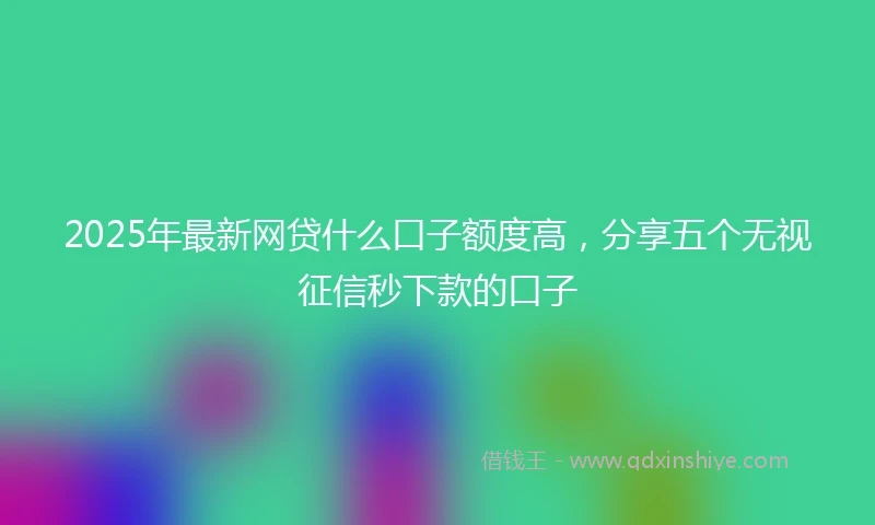 2025年最新网贷什么口子额度高，分享五个无视征信秒下款的口子