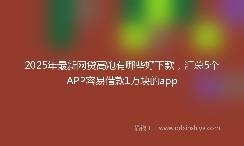 2025年最新网贷高炮有哪些好下款，汇总5个APP容易借款1万块的app