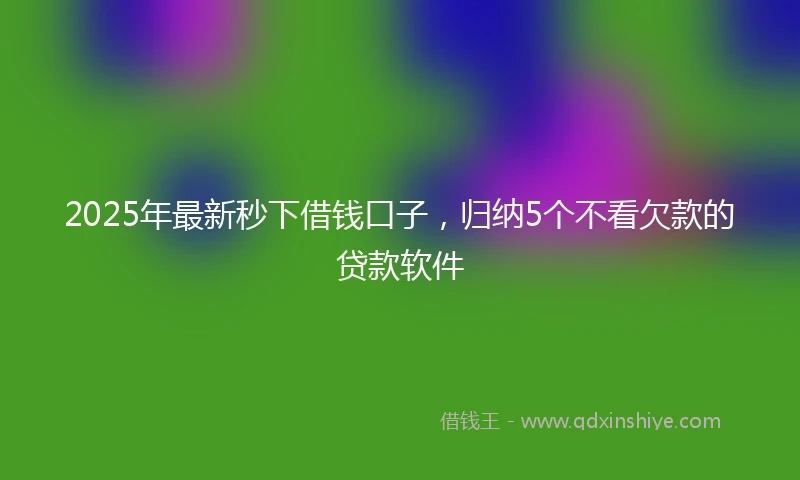 2025年最新秒下借钱口子，归纳5个不看欠款的贷款软件