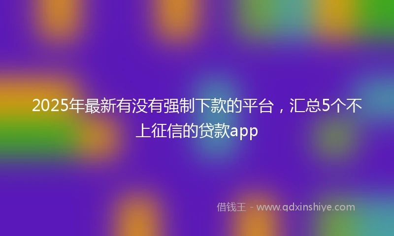 2025年最新有没有强制下款的平台，汇总5个不上征信的贷款app