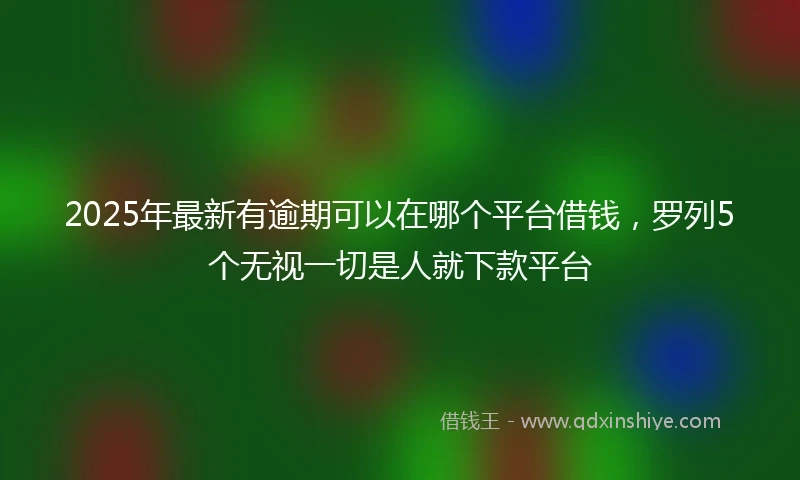 2025年最新有逾期可以在哪个平台借钱，罗列5个无视一切是人就下款平台