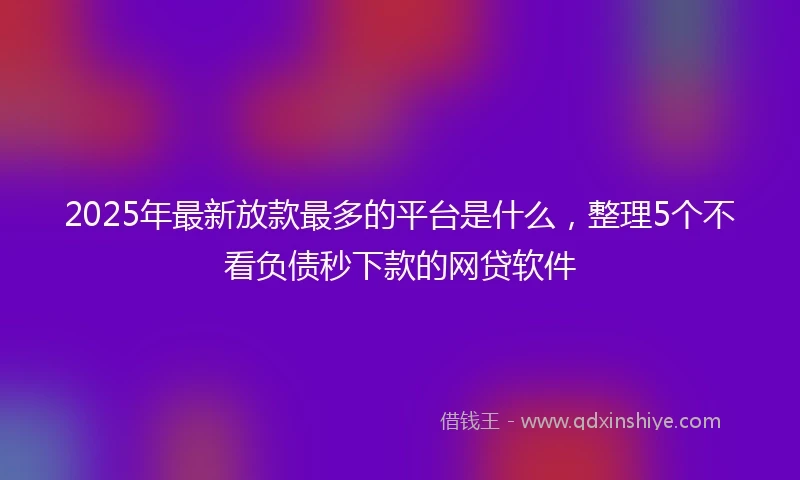 2025年最新放款最多的平台是什么，整理5个不看负债秒下款的网贷软件