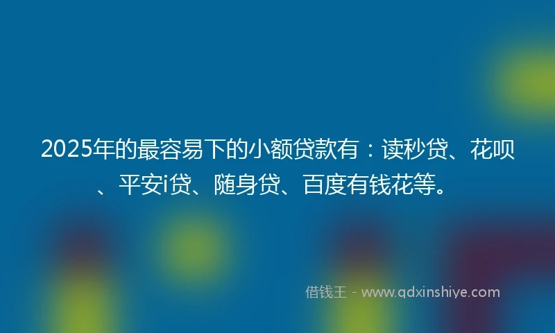 2025年的最容易下的小额贷款有：读秒贷、花呗、平安i贷、随身贷、百度有钱花等。