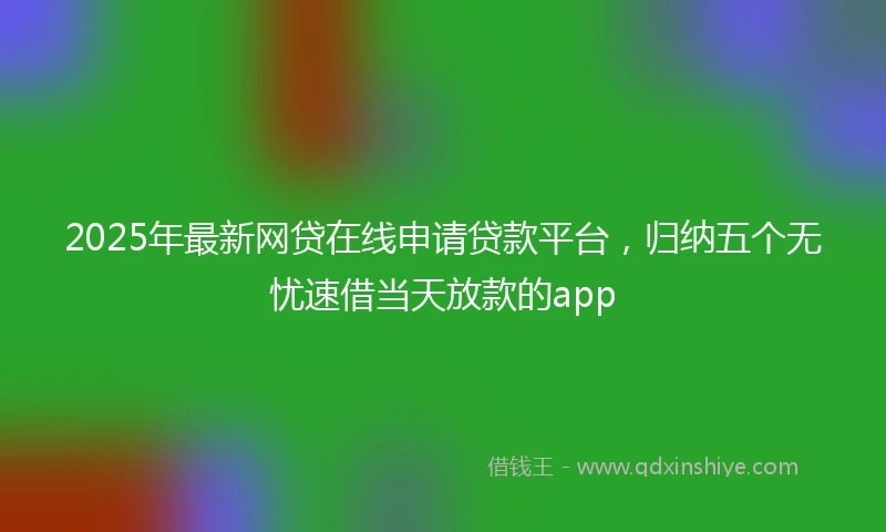 2025年最新网贷在线申请贷款平台，归纳五个无忧速借当天放款的app