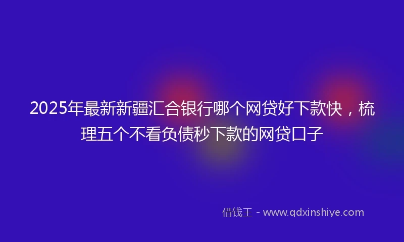 2025年最新新疆汇合银行哪个网贷好下款快，梳理五个不看负债秒下款的网贷口子