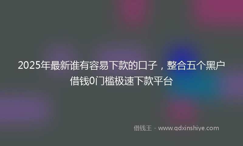 2025年最新谁有容易下款的口子，整合五个黑户借钱0门槛极速下款平台