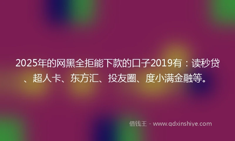2025年的网黑全拒能下款的口子2019有：读秒贷、超人卡、东方汇、投友圈、度小满金融等。