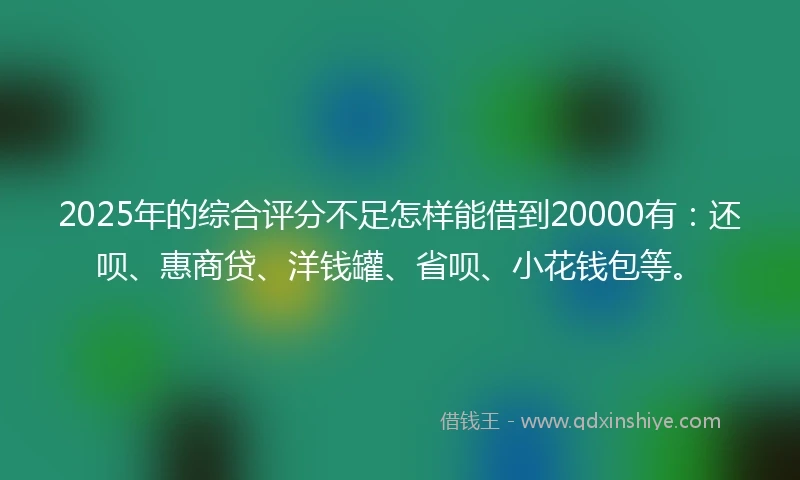 2025年的综合评分不足怎样能借到20000有：还呗、惠商贷、洋钱罐、省呗、小花钱包等。