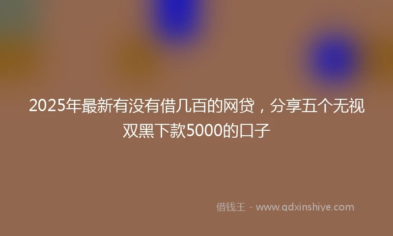 2025年最新有没有借几百的网贷，分享五个无视双黑下款5000的口子