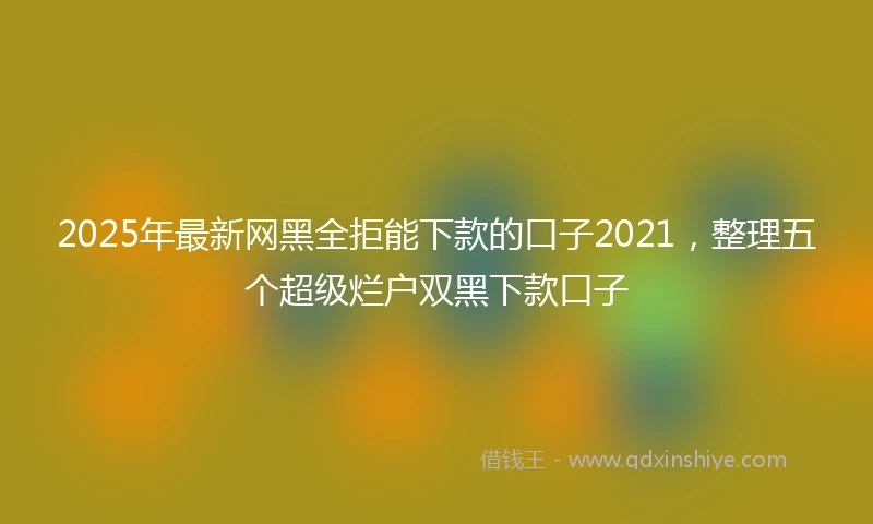 2025年最新网黑全拒能下款的口子2021，整理五个超级烂户双黑下款口子