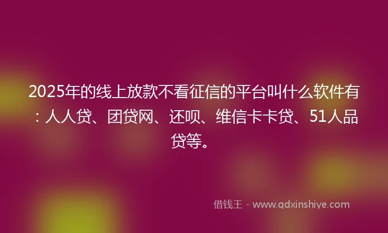 2025年的线上放款不看征信的平台叫什么软件有：人人贷、团贷网、还呗、维信卡卡贷、51人品贷等。