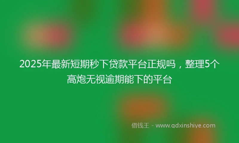 2025年最新短期秒下贷款平台正规吗，整理5个高炮无视逾期能下的平台