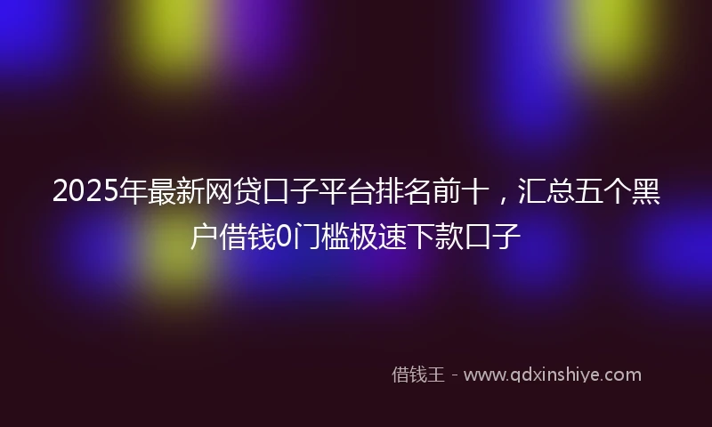 2025年最新网贷口子平台排名前十，汇总五个黑户借钱0门槛极速下款口子