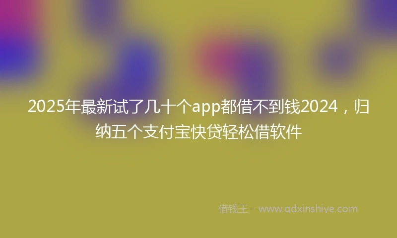 2025年最新试了几十个app都借不到钱2024，归纳五个支付宝快贷轻松借软件