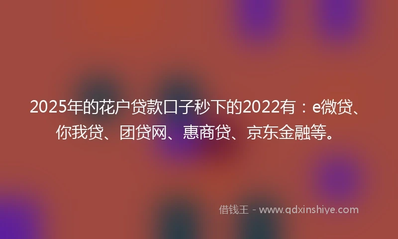 2025年的花户贷款口子秒下的2022有：e微贷、你我贷、团贷网、惠商贷、京东金融等。