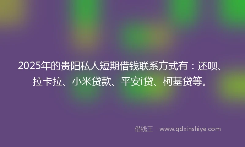 2025年的贵阳私人短期借钱联系方式有：还呗、拉卡拉、小米贷款、平安i贷、柯基贷等。