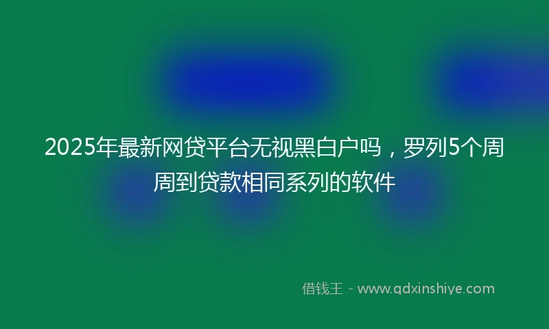 2025年最新网贷平台无视黑白户吗，罗列5个周周到贷款相同系列的软件