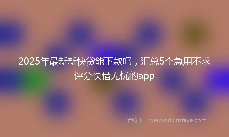 2025年最新新快贷能下款吗，汇总5个急用不求评分快借无忧的app