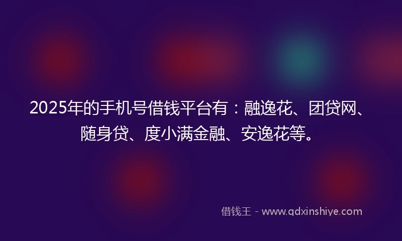 2025年的手机号借钱平台有：融逸花、团贷网、随身贷、度小满金融、安逸花等。
