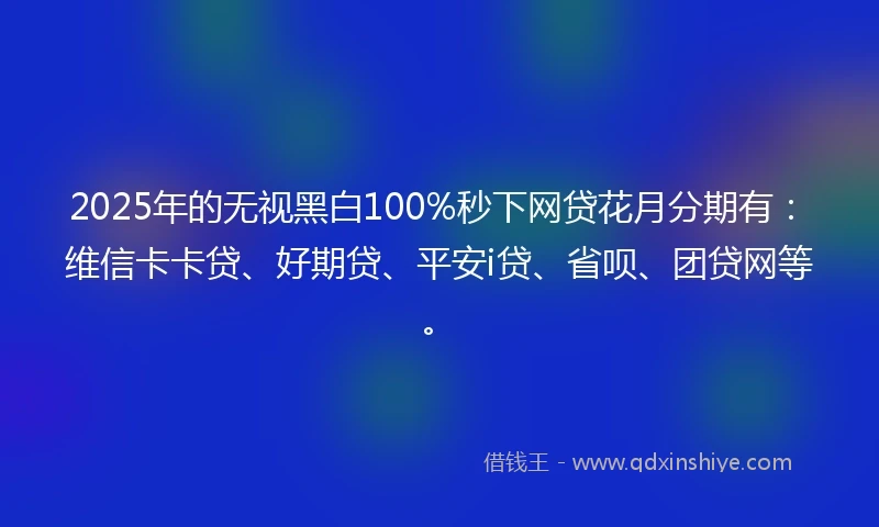 2025年的无视黑白100%秒下网贷花月分期有：维信卡卡贷、好期贷、平安i贷、省呗、团贷网等。