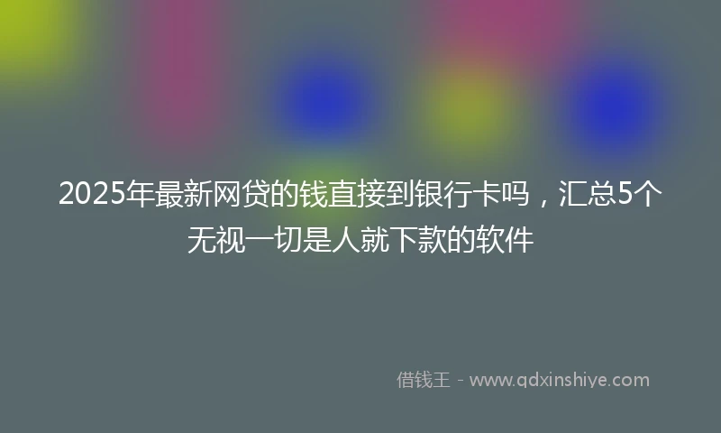 2025年最新网贷的钱直接到银行卡吗，汇总5个无视一切是人就下款的软件