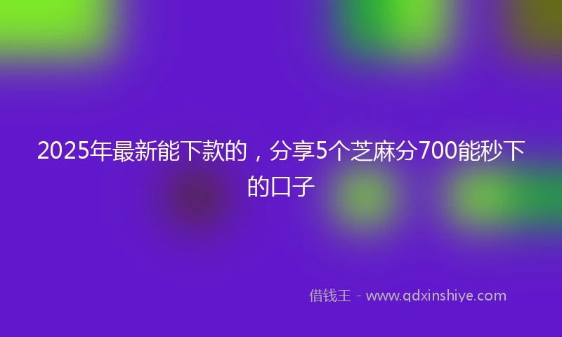 2025年最新能下款的，分享5个芝麻分700能秒下的口子
