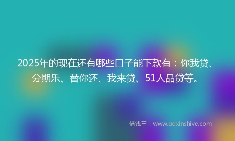2025年的现在还有哪些口子能下款有：你我贷、分期乐、替你还、我来贷、51人品贷等。