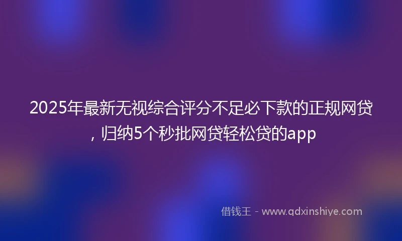 2025年最新无视综合评分不足必下款的正规网贷，归纳5个秒批网贷轻松贷的app