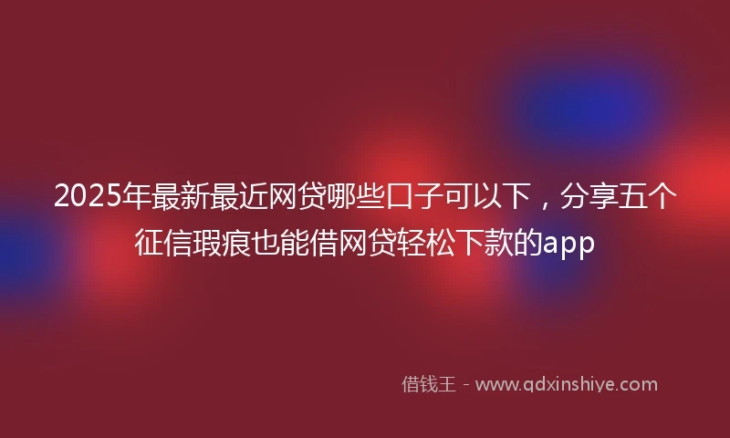 2025年最新最近网贷哪些口子可以下，分享五个征信瑕疵也能借网贷轻松下款的app