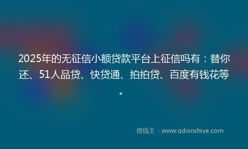2025年的无征信小额贷款平台上征信吗有：替你还、51人品贷、快贷通、拍拍贷、百度有钱花等。